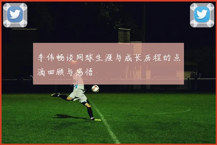 李伟畅谈网球生涯与成长历程的点滴回顾与感悟