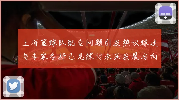 上海篮球队配合问题引发热议球迷与专家各抒己见探讨未来发展方向