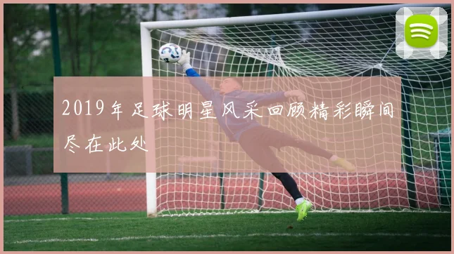 2019年足球明星风采回顾精彩瞬间尽在此处